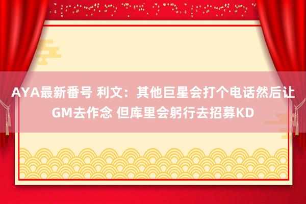 AYA最新番号 利文：其他巨星会打个电话然后让GM去作念 但库里会躬行去招募KD