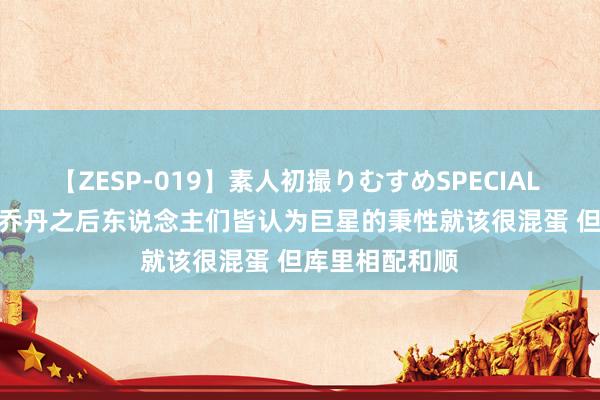 【ZESP-019】素人初撮りむすめSPECIAL Vol.3 利文：乔丹之后东说念主们皆认为巨星的秉性就该很混蛋 但库里相配和顺