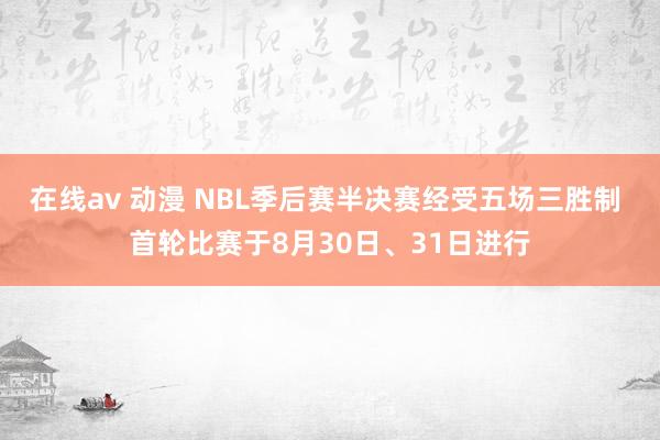 在线av 动漫 NBL季后赛半决赛经受五场三胜制 首轮比赛于8月30日、31日进行