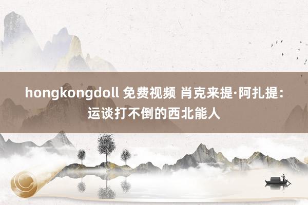 hongkongdoll 免费视频 肖克来提·阿扎提：运谈打不倒的西北能人