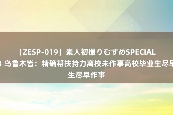 【ZESP-019】素人初撮りむすめSPECIAL Vol.3 乌鲁木皆：精确帮扶持力离校未作事高校毕业生尽早作事