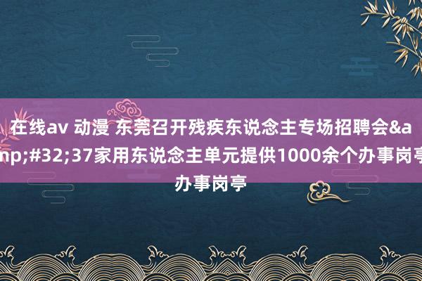 在线av 动漫 东莞召开残疾东说念主专场招聘会&#32;37家用东说念主单元提供1000余个办事岗亭