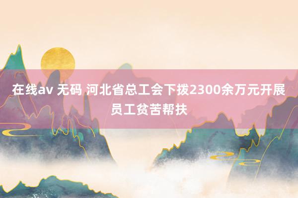 在线av 无码 河北省总工会下拨2300余万元开展员工贫苦帮扶