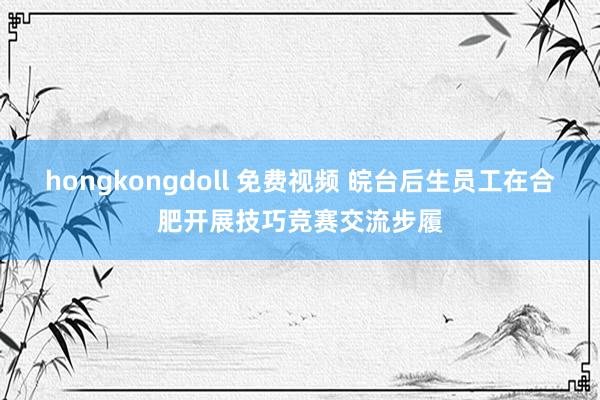 hongkongdoll 免费视频 皖台后生员工在合肥开展技巧竞赛交流步履