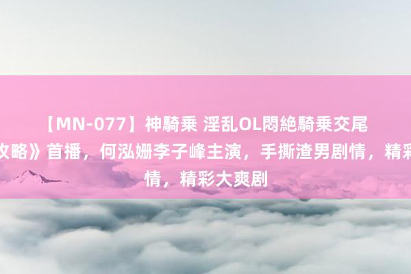 【MN-077】神騎乗 淫乱OL悶絶騎乗交尾 《婚配攻略》首播，何泓姗李子峰主演，手撕渣男剧情，精彩大爽剧