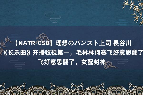 【NATR-050】理想のパンスト上司 長谷川舞 杀疯了！《长乐曲》开播收视第一，毛林林何赛飞好意思翻了，女配封神