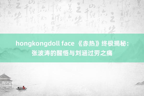 hongkongdoll face 《赤热》终极揭秘：张波涛的醒悟与刘涵过劳之痛