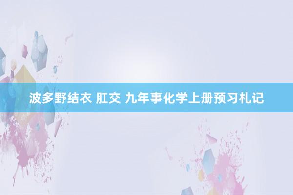 波多野结衣 肛交 九年事化学上册预习札记