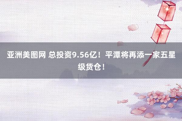 亚洲美图网 总投资9.56亿！平潭将再添一家五星级货仓！