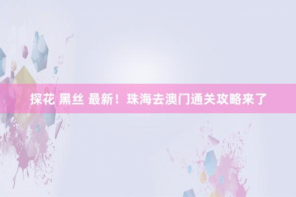 探花 黑丝 最新！珠海去澳门通关攻略来了