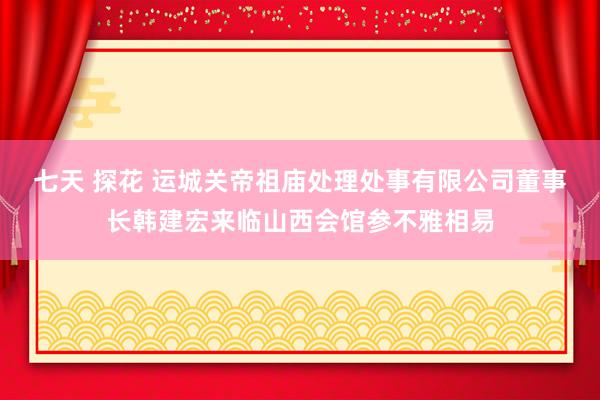 七天 探花 运城关帝祖庙处理处事有限公司董事长韩建宏来临山西会馆参不雅相易