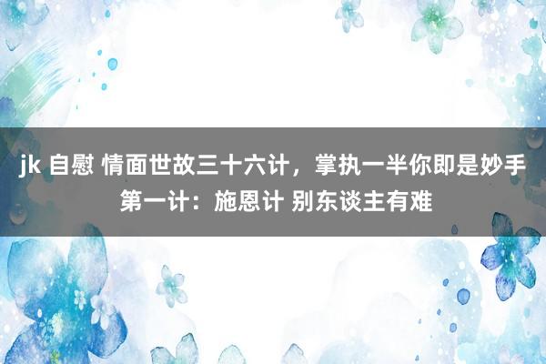 jk 自慰 情面世故三十六计，掌执一半你即是妙手 第一计：施恩计 别东谈主有难