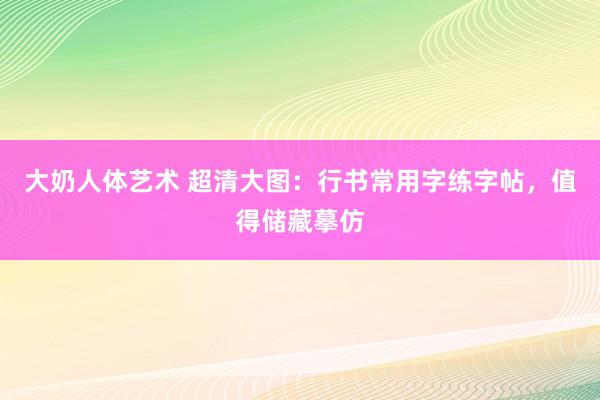 大奶人体艺术 超清大图：行书常用字练字帖，值得储藏摹仿