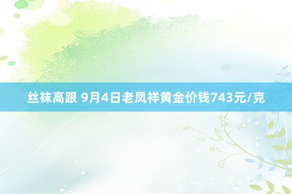 丝袜高跟 9月4日老凤祥黄金价钱743元/克