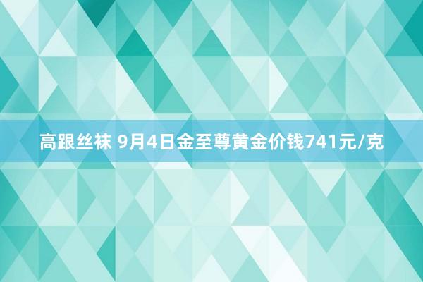 高跟丝袜 9月4日金至尊黄金价钱741元/克