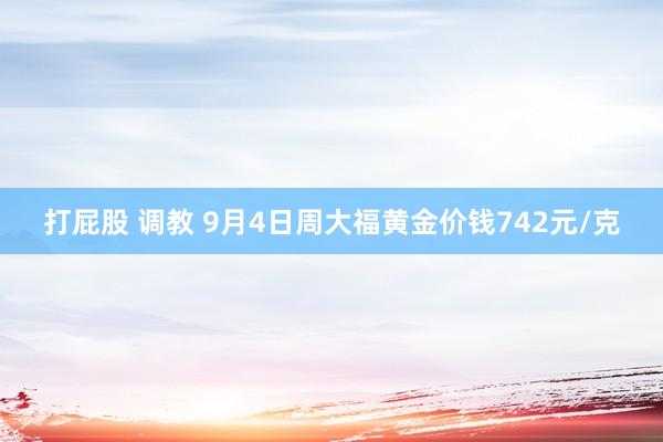 打屁股 调教 9月4日周大福黄金价钱742元/克