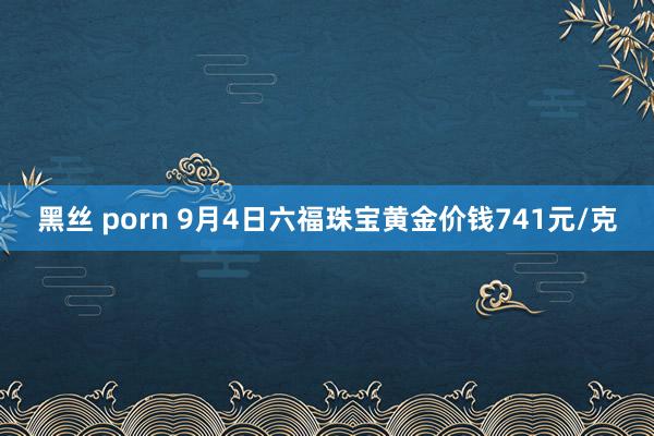 黑丝 porn 9月4日六福珠宝黄金价钱741元/克