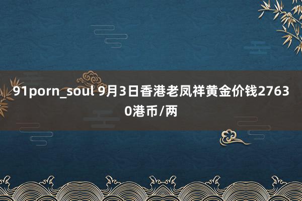 91porn_soul 9月3日香港老凤祥黄金价钱27630港币/两