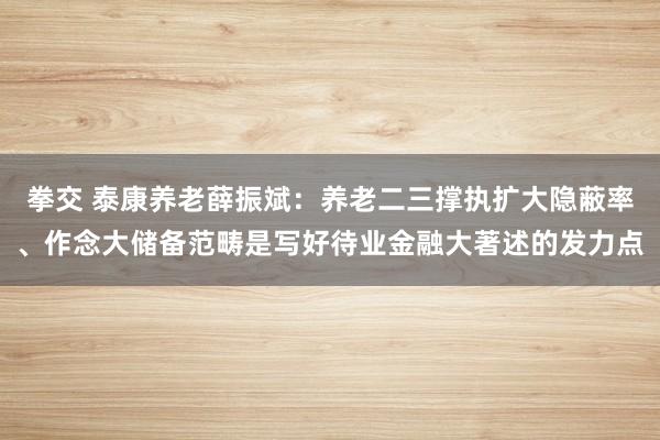 拳交 泰康养老薛振斌：养老二三撑执扩大隐蔽率、作念大储备范畴是写好待业金融大著述的发力点