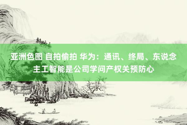 亚洲色图 自拍偷拍 华为：通讯、终局、东说念主工智能是公司学问产权关预防心