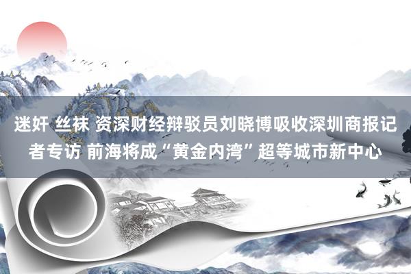 迷奸 丝袜 资深财经辩驳员刘晓博吸收深圳商报记者专访 前海将成“黄金内湾”超等城市新中心