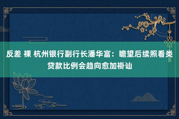 反差 裸 杭州银行副行长潘华富：瞻望后续照看类贷款比例会趋向愈加褂讪