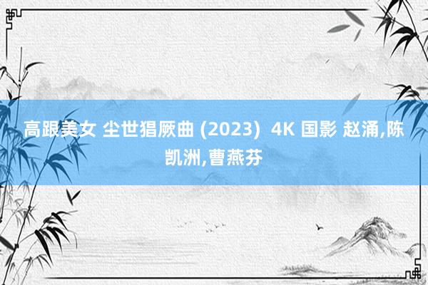 高跟美女 尘世猖厥曲 (2023)  4K 国影 赵涌，陈凯洲，曹燕芬