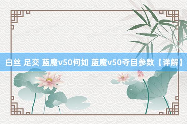 白丝 足交 蓝魔v50何如 蓝魔v50夺目参数【详解】