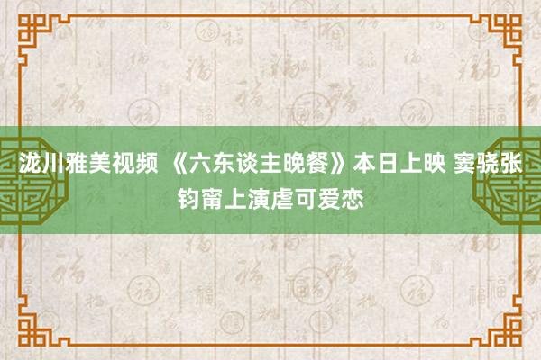 泷川雅美视频 《六东谈主晚餐》本日上映 窦骁张钧甯上演虐可爱恋