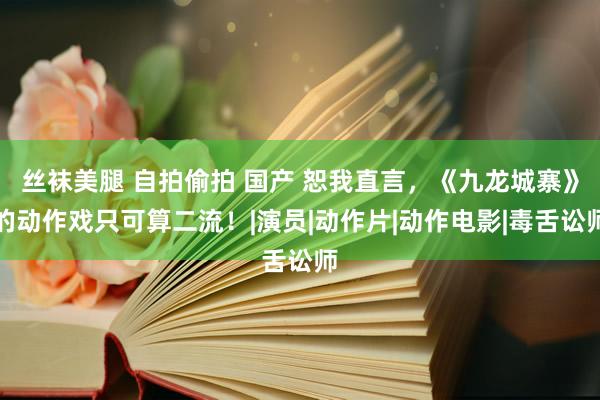 丝袜美腿 自拍偷拍 国产 恕我直言，《九龙城寨》的动作戏只可算二流！|演员|动作片|动作电影|毒舌讼师