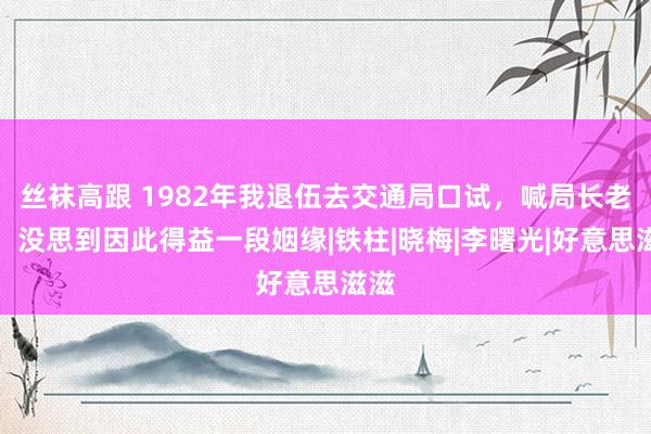 丝袜高跟 1982年我退伍去交通局口试，喊局长老翁，没思到因此得益一段姻缘|铁柱|晓梅|李曙光|好意思滋滋