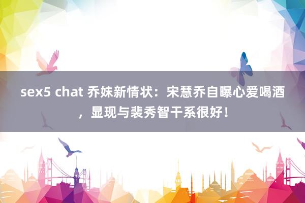 sex5 chat 乔妹新情状：宋慧乔自曝心爱喝酒，显现与裴秀智干系很好！