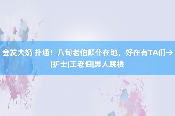 金发大奶 扑通！八旬老伯颠仆在地，好在有TA们→|护士|王老伯|男人跳楼