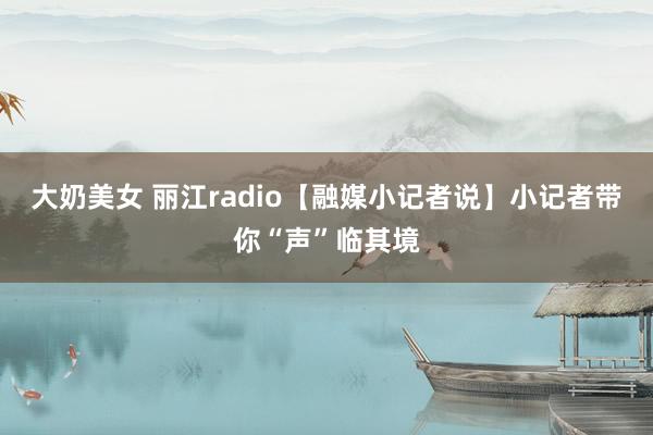 大奶美女 丽江radio【融媒小记者说】小记者带你“声”临其境