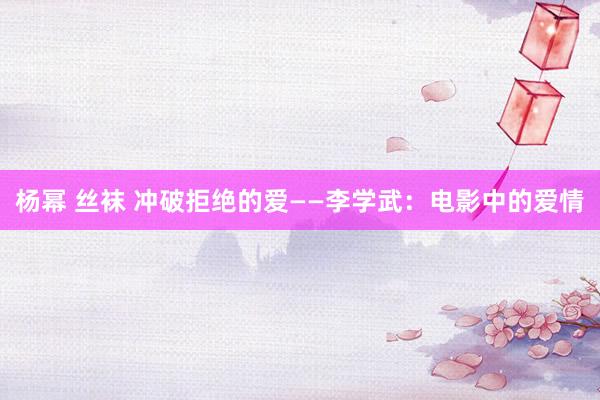 杨幂 丝袜 冲破拒绝的爱——李学武：电影中的爱情