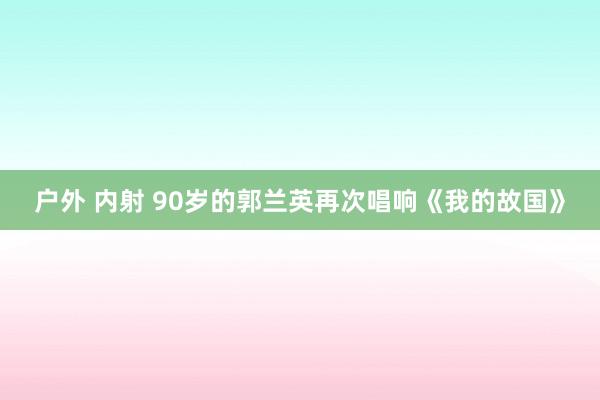 户外 内射 90岁的郭兰英再次唱响《我的故国》