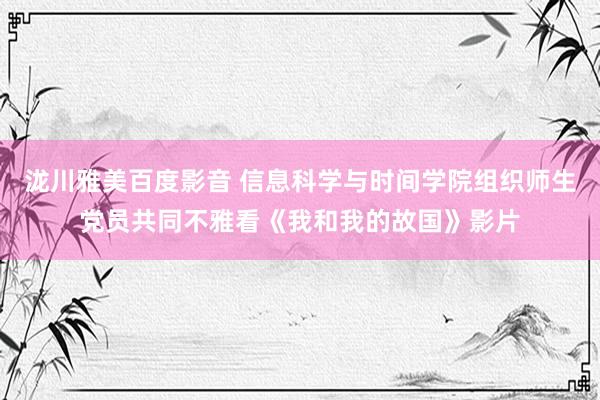 泷川雅美百度影音 信息科学与时间学院组织师生党员共同不雅看《我和我的故国》影片