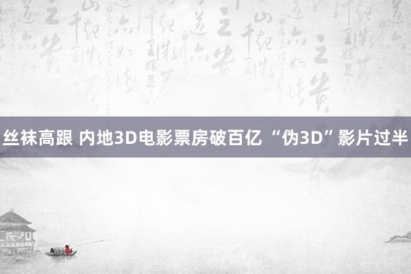 丝袜高跟 内地3D电影票房破百亿 “伪3D”影片过半