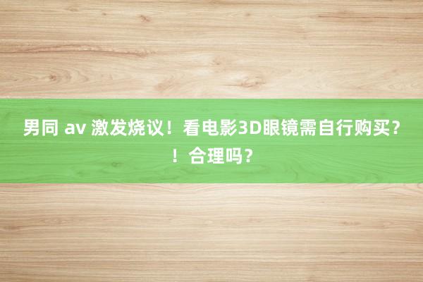 男同 av 激发烧议！看电影3D眼镜需自行购买？！合理吗？