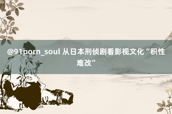 @91porn_soul 从日本刑侦剧看影视文化“积性难改”