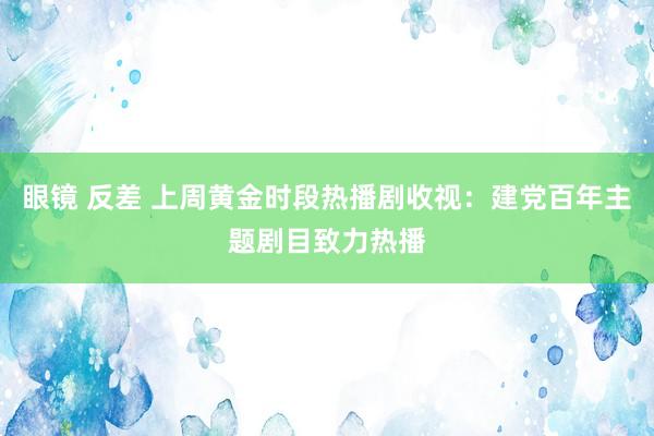 眼镜 反差 上周黄金时段热播剧收视：建党百年主题剧目致力热播