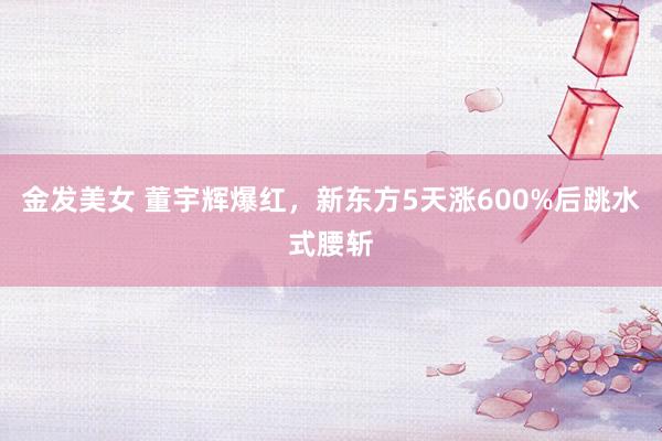 金发美女 董宇辉爆红，新东方5天涨600%后跳水式腰斩