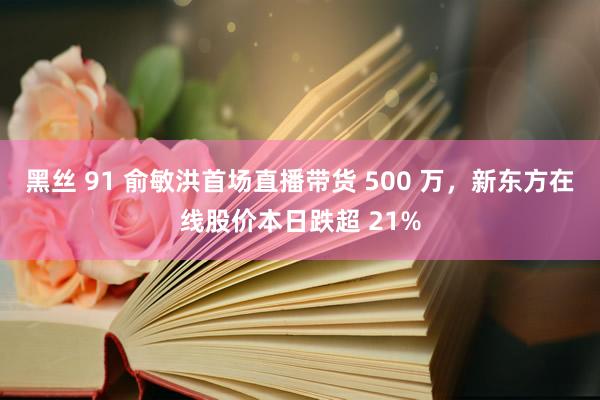 黑丝 91 俞敏洪首场直播带货 500 万，新东方在线股价本日跌超 21%