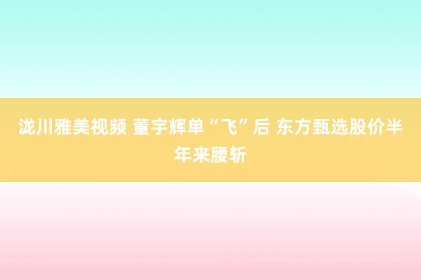 泷川雅美视频 董宇辉单“飞”后 东方甄选股价半年来腰斩