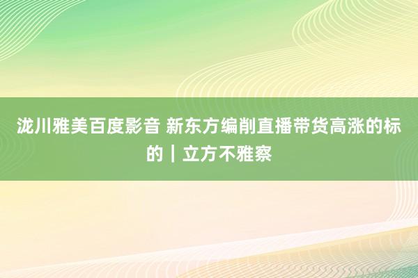 泷川雅美百度影音 新东方编削直播带货高涨的标的｜立方不雅察