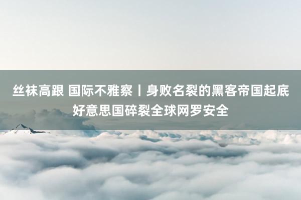 丝袜高跟 国际不雅察丨身败名裂的黑客帝国起底好意思国碎裂全球网罗安全