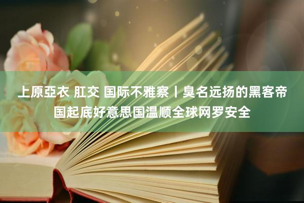 上原亞衣 肛交 国际不雅察丨臭名远扬的黑客帝国起底好意思国温顺全球网罗安全