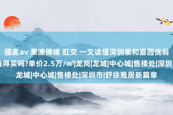 國產av 果凍傳媒 肛交 一文读懂深圳紫和嘉园优弱点!分析紫和嘉园值得买吗?单价2.5万/㎡|龙岗|龙城|中心城|售楼处|深圳市|舒徐雅居新篇章