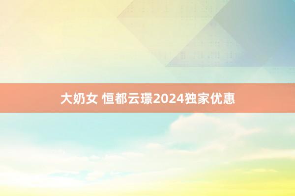 大奶女 恒都云璟2024独家优惠