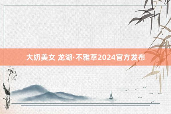 大奶美女 龙湖·不雅萃2024官方发布